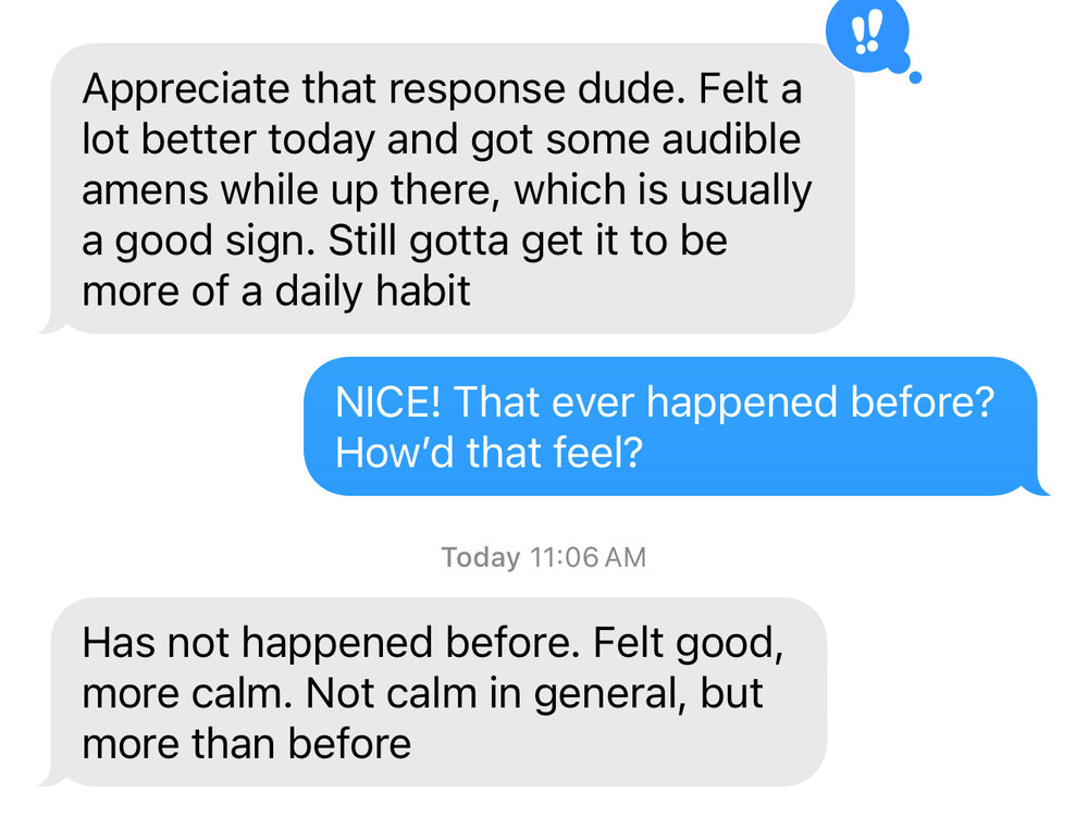 Text thread with a client. Client: Appreciate that response dude. Felt a lot better today and got some audible amens while up there, which is usually a good sign. Still gotta get it to be more of a daily habit. Michael: NICE! That ever happened before? How’d that feel? Client: Has not happened before. Felt good, more calm. Not calm in general, but more than before.