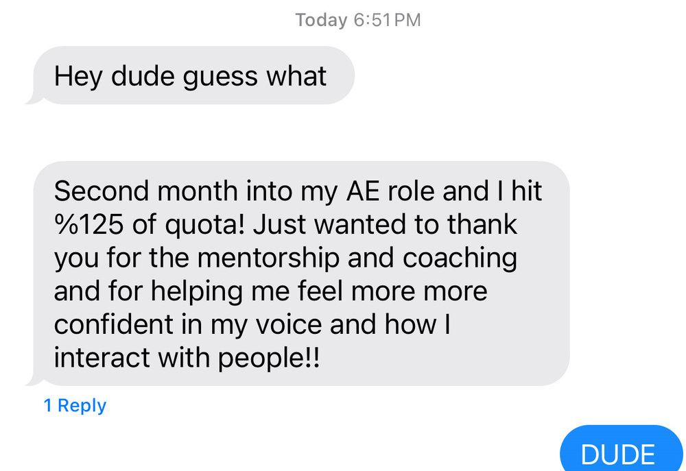 Text message from a client: Hey dude guess what. Second month into my AE role and I hit 125% of quota! Just wanted to thank you for the mentorship and coaching and for helping me feel more confident in my voice and how I interact with people!! Michael’s reply: DUDE