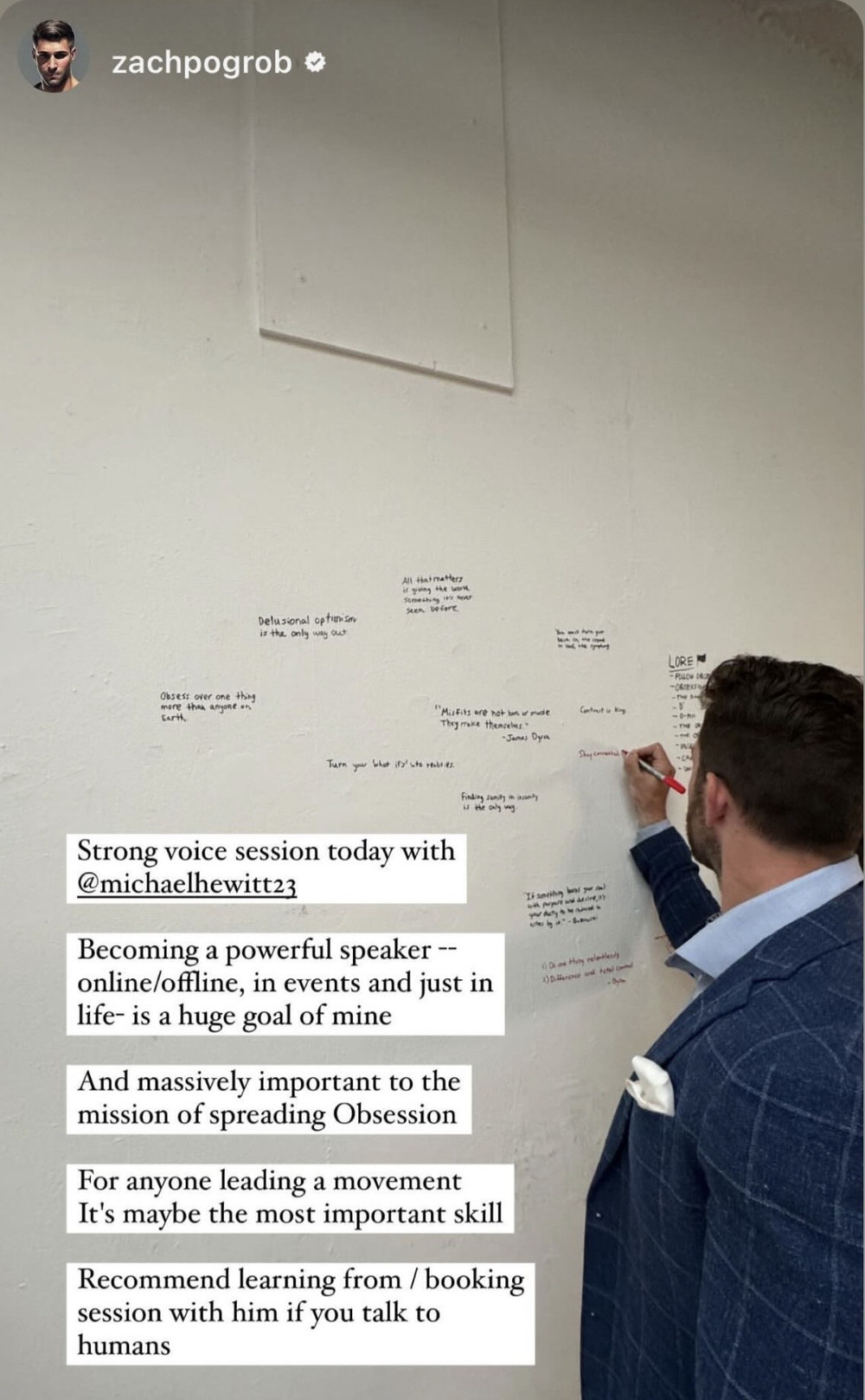 Instagram story from Zach Pogrob, shown writing on a wall of handwritten quotes. His captions read: Strong voice session today with @michaelhewitt23. Becoming a powerful speaker, online/offline, in events and just in life, is a huge goal of mine. And massively important to the mission of spreading Obsession. For anyone leading a movement it’s maybe the most important skill. Recommend learning from / booking session with him if you talk to humans.